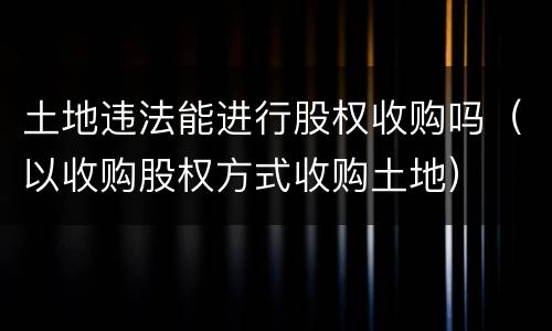 土地违法能进行股权收购吗（以收购股权方式收购土地）