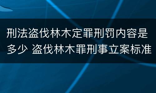 刑法盗伐林木定罪刑罚内容是多少 盗伐林木罪刑事立案标准