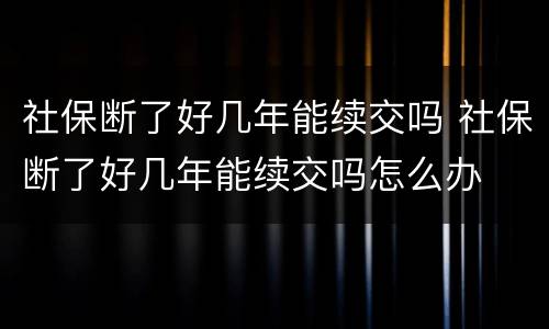 社保断了好几年能续交吗 社保断了好几年能续交吗怎么办
