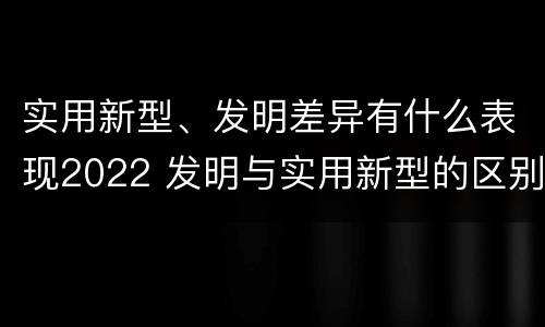 实用新型、发明差异有什么表现2022 发明与实用新型的区别有哪些