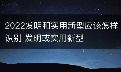 2022发明和实用新型应该怎样识别 发明或实用新型