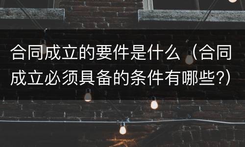 合同成立的要件是什么（合同成立必须具备的条件有哪些?）