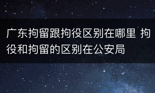 广东拘留跟拘役区别在哪里 拘役和拘留的区别在公安局