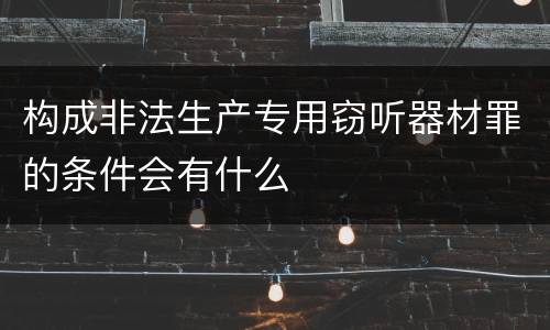 构成非法生产专用窃听器材罪的条件会有什么