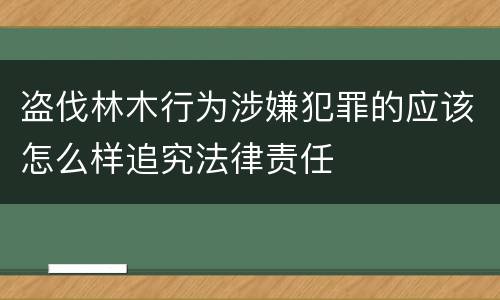 盗伐林木行为涉嫌犯罪的应该怎么样追究法律责任