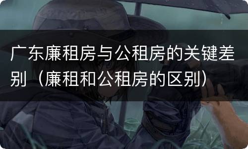 广东廉租房与公租房的关键差别（廉租和公租房的区别）