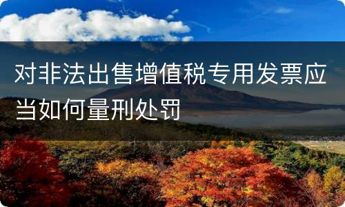 对非法出售增值税专用发票应当如何量刑处罚