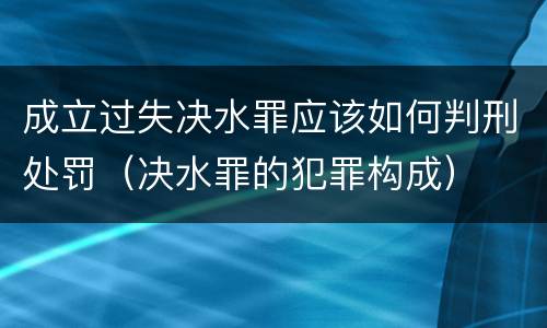 成立过失决水罪应该如何判刑处罚（决水罪的犯罪构成）