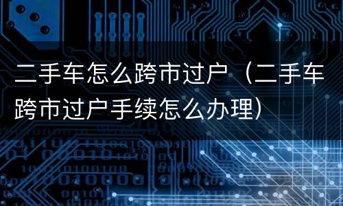 二手车怎么跨市过户（二手车跨市过户手续怎么办理）