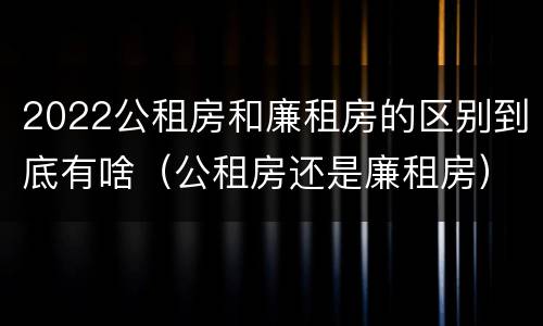 2022公租房和廉租房的区别到底有啥（公租房还是廉租房）