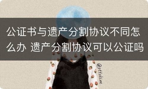 公证书与遗产分割协议不同怎么办 遗产分割协议可以公证吗