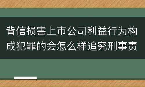 背信损害上市公司利益行为构成犯罪的会怎么样追究刑事责任