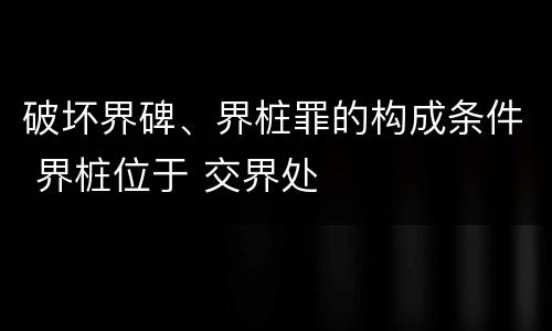 破坏界碑、界桩罪的构成条件 界桩位于 交界处