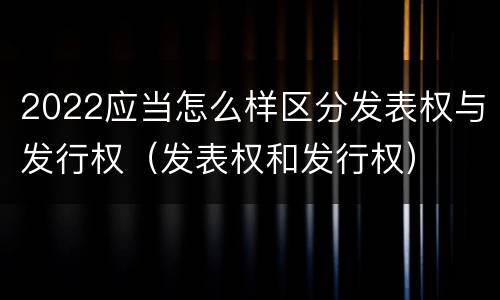 2022应当怎么样区分发表权与发行权（发表权和发行权）