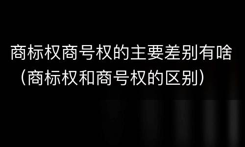 商标权商号权的主要差别有啥（商标权和商号权的区别）