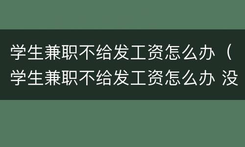 学生兼职不给发工资怎么办（学生兼职不给发工资怎么办 没签合同的）