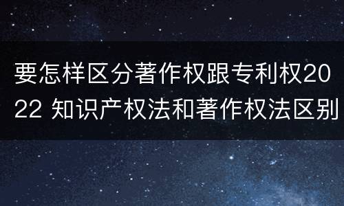 要怎样区分著作权跟专利权2022 知识产权法和著作权法区别