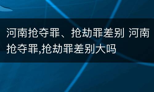河南抢夺罪、抢劫罪差别 河南抢夺罪,抢劫罪差别大吗