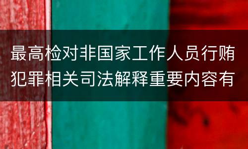 最高检对非国家工作人员行贿犯罪相关司法解释重要内容有哪些