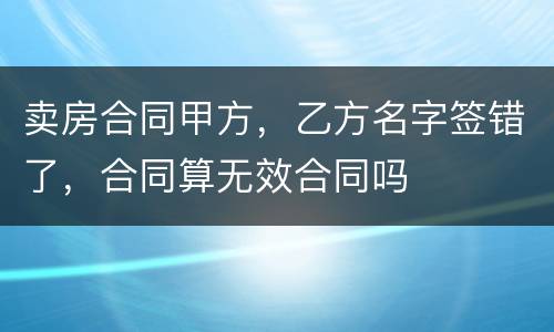 卖房合同甲方，乙方名字签错了，合同算无效合同吗