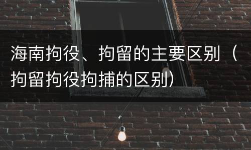 海南拘役、拘留的主要区别（拘留拘役拘捕的区别）