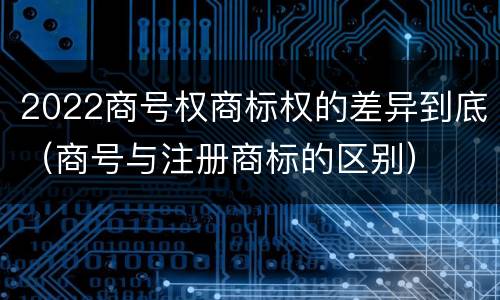 2022商号权商标权的差异到底（商号与注册商标的区别）