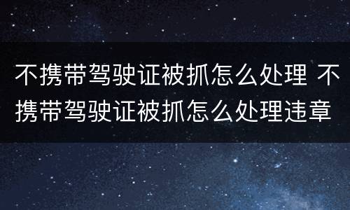 不携带驾驶证被抓怎么处理 不携带驾驶证被抓怎么处理违章