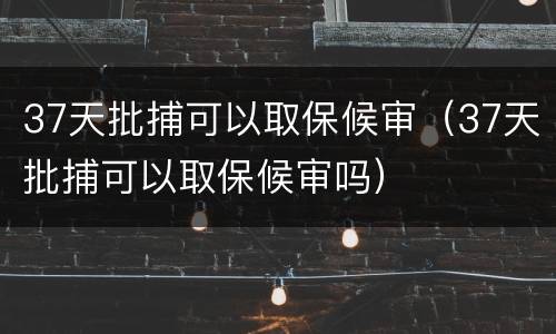 37天批捕可以取保候审（37天批捕可以取保候审吗）