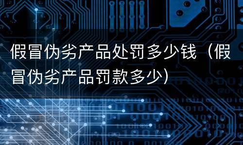 假冒伪劣产品处罚多少钱（假冒伪劣产品罚款多少）