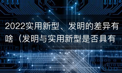 2022实用新型、发明的差异有啥（发明与实用新型是否具有实用性）
