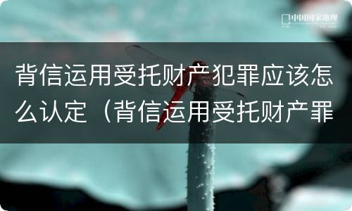 背信运用受托财产犯罪应该怎么认定（背信运用受托财产罪和违法运用资金罪）