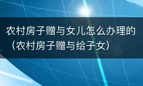 农村房子赠与女儿怎么办理的（农村房子赠与给子女）