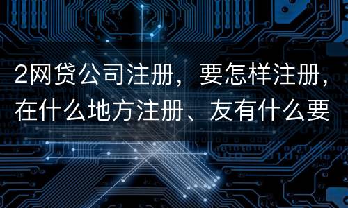 2网贷公司注册，要怎样注册，在什么地方注册、友有什么要求