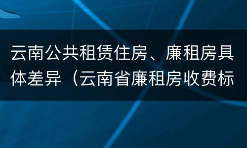 云南公共租赁住房、廉租房具体差异（云南省廉租房收费标准）