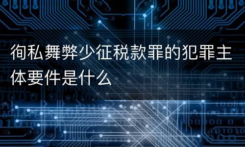 徇私舞弊少征税款罪的犯罪主体要件是什么