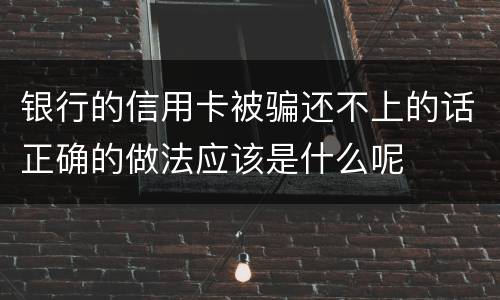 银行的信用卡被骗还不上的话正确的做法应该是什么呢