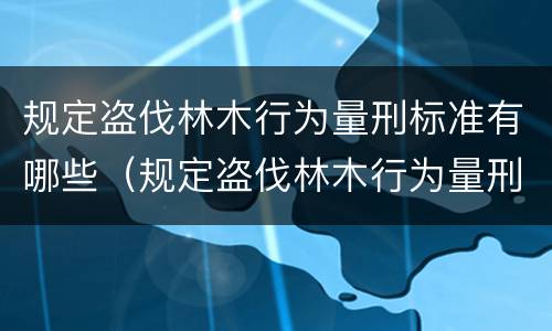规定盗伐林木行为量刑标准有哪些（规定盗伐林木行为量刑标准有哪些条件）