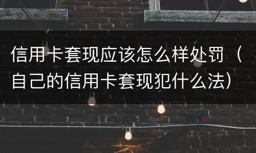 信用卡套现应该怎么样处罚（自己的信用卡套现犯什么法）