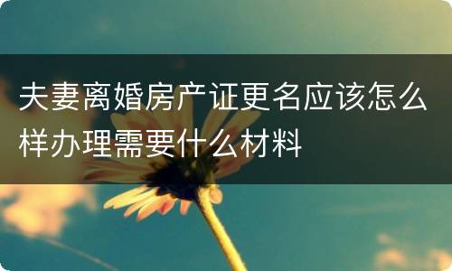 夫妻离婚房产证更名应该怎么样办理需要什么材料