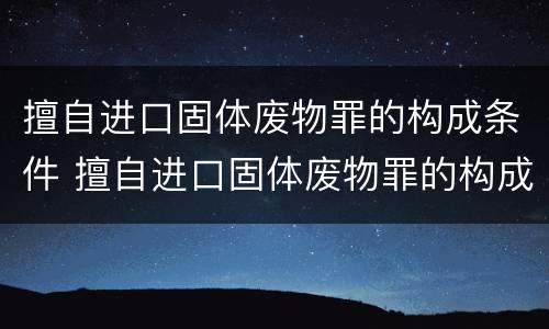 擅自进口固体废物罪的构成条件 擅自进口固体废物罪的构成条件是什么