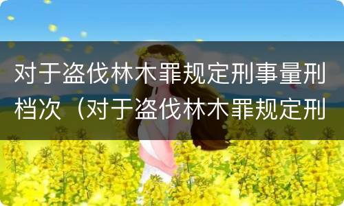 对于盗伐林木罪规定刑事量刑档次（对于盗伐林木罪规定刑事量刑档次的认定）