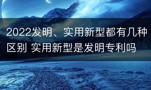 2022发明、实用新型都有几种区别 实用新型是发明专利吗
