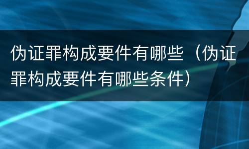 伪证罪构成要件有哪些（伪证罪构成要件有哪些条件）