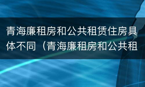 青海廉租房和公共租赁住房具体不同（青海廉租房和公共租赁住房具体不同在哪）