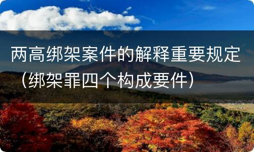 两高绑架案件的解释重要规定（绑架罪四个构成要件）