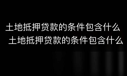 土地抵押贷款的条件包含什么 土地抵押贷款的条件包含什么内容