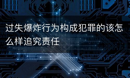 过失爆炸行为构成犯罪的该怎么样追究责任