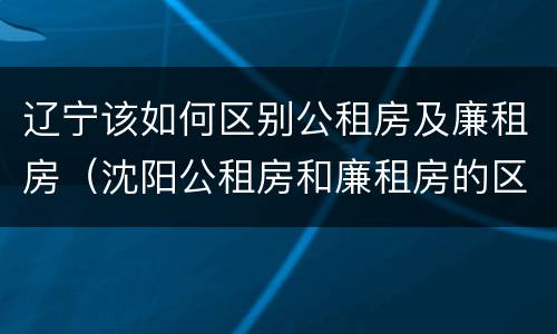 辽宁该如何区别公租房及廉租房（沈阳公租房和廉租房的区别）