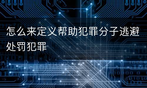 怎么来定义帮助犯罪分子逃避处罚犯罪