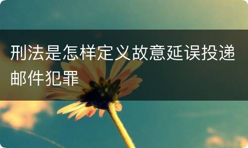 刑法是怎样定义故意延误投递邮件犯罪